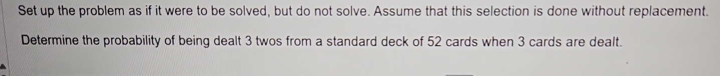 Set up the problem as if it were to be solved, but do not solve. Assume that this selection is done without replacement. 
Determine the probability of being dealt 3 twos from a standard deck of 52 cards when 3 cards are dealt.