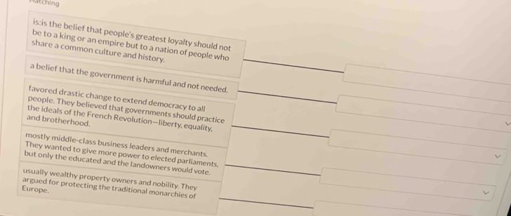 Matching
is:is the belief that people's greatest loyalty should not
be to a king or an empire but to a nation of people who
share a common culture and history.
□  -□
a belief that the government is harmful and not needed. frac  -□ □ 
favored drastic change to extend democracy to all
people. They believed that governments should practice
and brotherhood.
the ideals of the French Revolution—liberty, equality, _  _  □ vee □  r=1,2,3)
mostly middle-class business leaders and merchants.
They wanted to give more power to elected parliaments, □ _  
but only the educated and the landowners would vote.
_  
usually wealthy property owners and nobility. They
Europe.
argued for protecting the traditional monarchies of ∴ △ ADC=∠ BAD _  r=(XC)=△ DA)