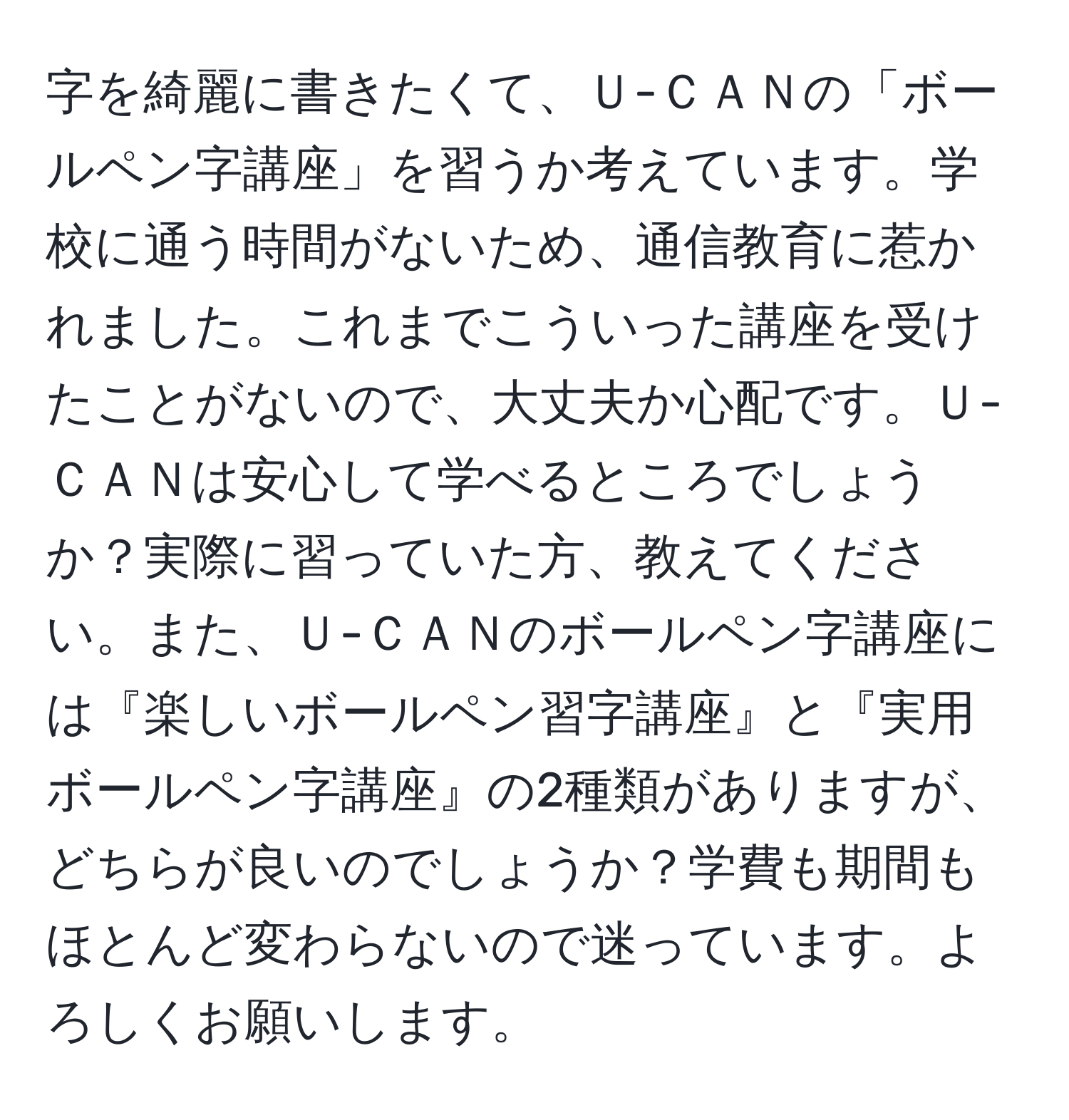 字を綺麗に書きたくて、Ｕ-ＣＡＮの「ボールペン字講座」を習うか考えています。学校に通う時間がないため、通信教育に惹かれました。これまでこういった講座を受けたことがないので、大丈夫か心配です。Ｕ-ＣＡＮは安心して学べるところでしょうか？実際に習っていた方、教えてください。また、Ｕ-ＣＡＮのボールペン字講座には『楽しいボールペン習字講座』と『実用ボールペン字講座』の2種類がありますが、どちらが良いのでしょうか？学費も期間もほとんど変わらないので迷っています。よろしくお願いします。