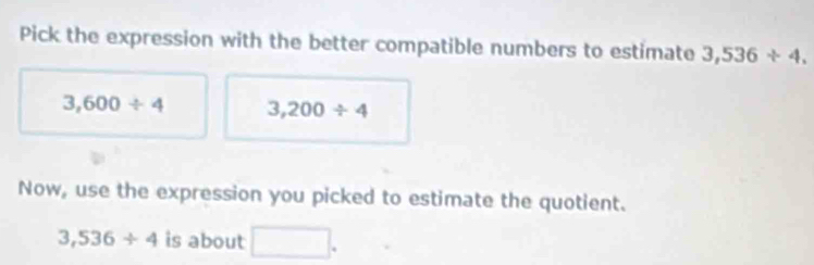 Pick the expression with the better compatible numbers to estimate 3,536+4.
3,600/ 4 3,200/ 4
Now, use the expression you picked to estimate the quotient.
3,536+4 is about □.