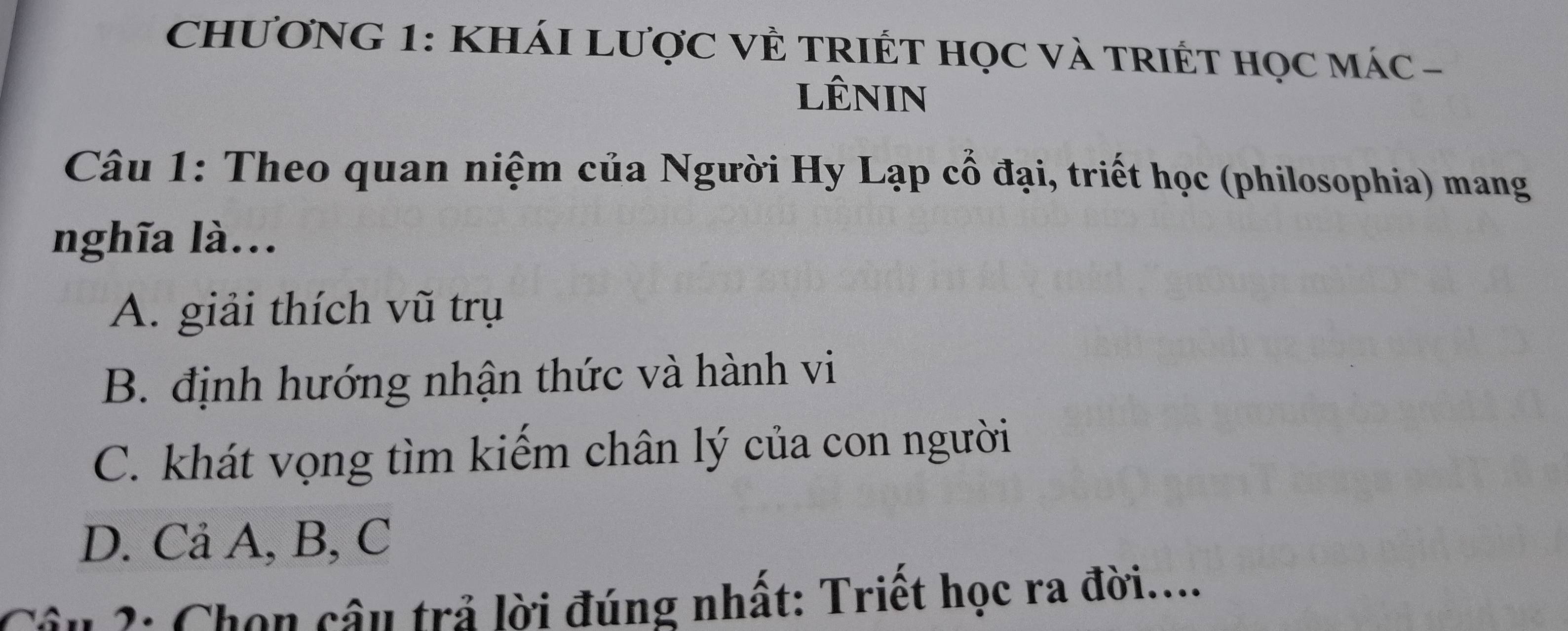 CHƯơNG 1: KHÁI LượC VÊ TRIÉT HọC Và TRIÉT Học mác -
lêNIn
Câu 1: Theo quan niệm của Người Hy Lạp cổ đại, triết học (philosophia) mang
nghĩa là...
A. giải thích vũ trụ
B. định hướng nhận thức và hành vi
C. khát vọng tìm kiếm chân lý của con người
D. Cả A, B, C
Câu 2: Chọn câu trả lời đúng nhất: Triết học ra đời....