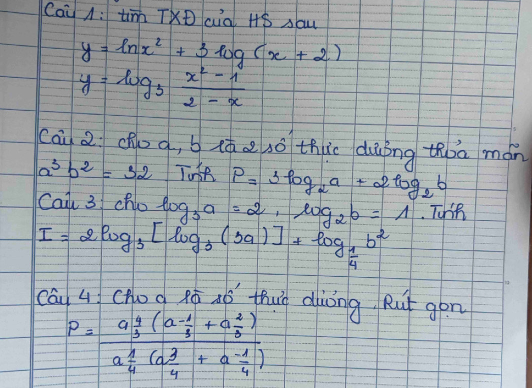 Cai A: tim TXD cial 48 sau
y=ln x^2+3log (x+2)
y=log _3 (x^2-1)/2-x 
cā 2 dhoo, b (ó a sō thic dùíng thoa mán
a^3b^2=32
P=3log _2a+2log _2b
Cai 3 cho log _3a=2, log _2b=1 Tohih
I=2log _3[log _3(3a)]+log _ 1/4 b^2
cái q (Hog Ró aó thug diòng Rut gon
P=frac a 4/3 (a (-1)/3 +a 2/3 )a 1/4 (a 3/4 +a (-1)/4 )