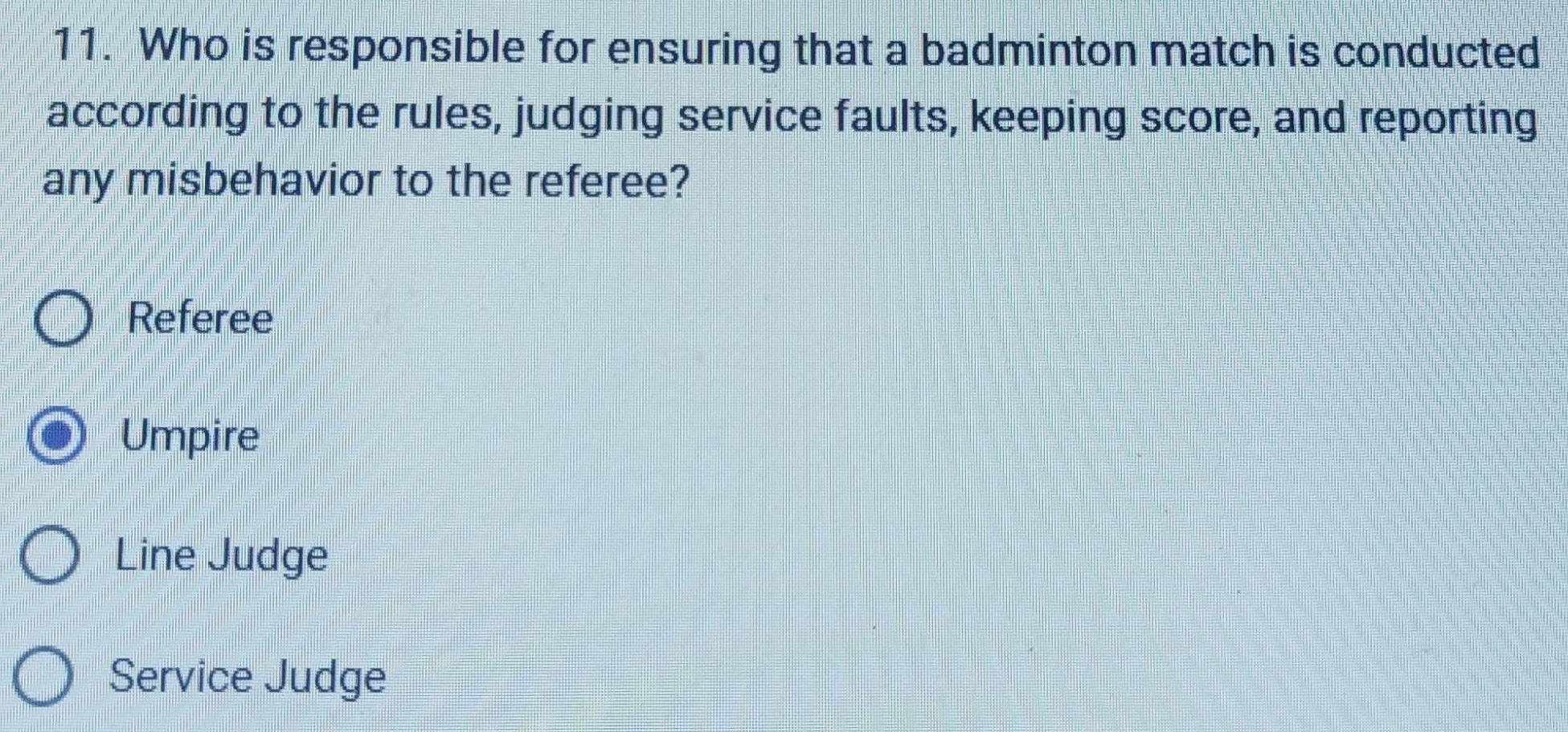 Who is responsible for ensuring that a badminton match is conducted
according to the rules, judging service faults, keeping score, and reporting
any misbehavior to the referee?
Referee
Umpire
Line Judge
Service Judge