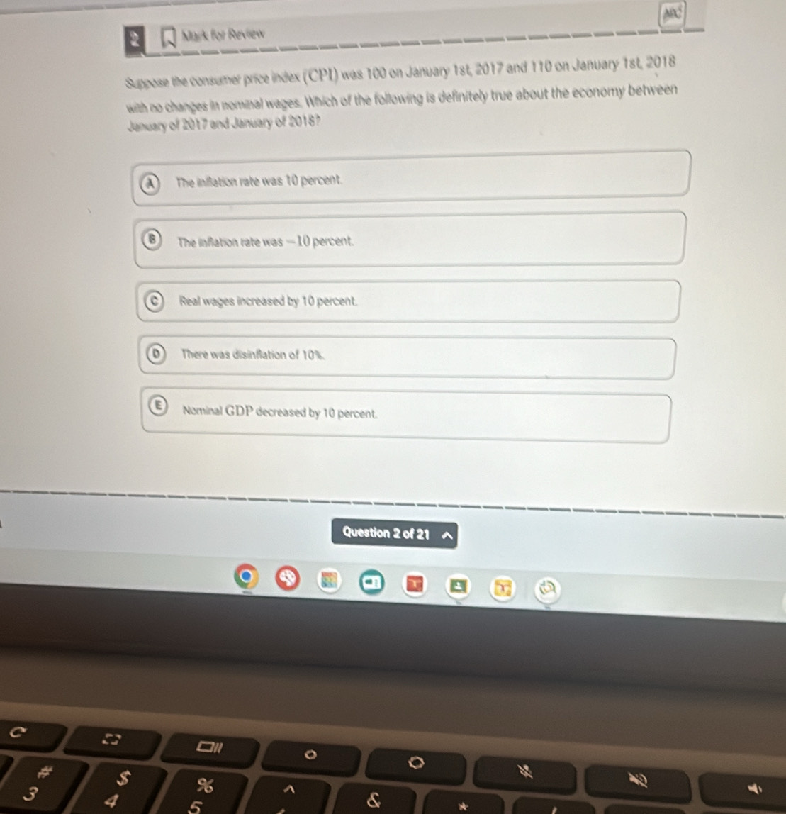 for Review
Suppose the consumer price index (CPI) was 100 on January 1st, 2017 and 110 on January 1st, 2018
with no changes in nominal wages. Which of the following is definitely true about the economy between
January of 2017 and January of 2018?
The iniflation rate was 10 percent.
The inflation rate was — 10 percent.
Real wages increased by 10 percent.
There was disinflation of 10%.
Nominal GDP decreased by 10 percent.
Question 2 of 21
$
3 4
^ &
