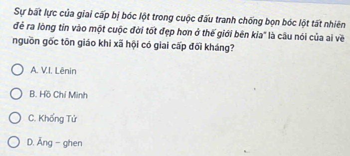 Sự bất lực của giai cấp bị bóc lột trong cuộc đấu tranh chống bọn bóc lột tất nhiên
đẻ ra lòng tin vào một cuộc đời tốt đẹp hơn ở thế giới bên kia" là câu nói của ai về
nguồn gốc tôn giáo khi xã hội có giai cấp đối kháng?
A. V.I. Lênin
B. Hồ Chí Minh
C. Khổng Tử
D. Ăng - ghen