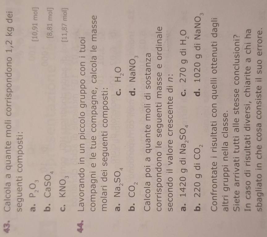 Calcola a quante moli corrispondono 1,2 kg dei 
seguenti composti: 
a. P_2O_3 [10,91 mol]
b. CaSO_4
[8,81 mol]
C. KNO_3 [11,87 mol]
44. Lavorando in un piccolo gruppo con i tuoi 
compagni e le tue compagne, calcola le masse 
molari dei seguenti composti: 
a. Na_2SO_4 C. H_2O
b. CO_2 d. NaNO_3
Calcola poi a quante moli di sostanza 
corrispondono le seguenti masse e ordinale 
secondo il valore crescente di n : 
a. 1420 g di Na_2SO_4 c. 270 g di H_2O
b. 220 g di CO_2 d. 1020 g di N a NO_3
Confrontate i risultati con quelli ottenuti dagli 
altri gruppi nella classe. 
Siete arrivati tutti alle stesse conclusioni? 
In caso di risultati diversi, chiarite a chi ha 
sbagliato in che cosa consiste il suo errore.