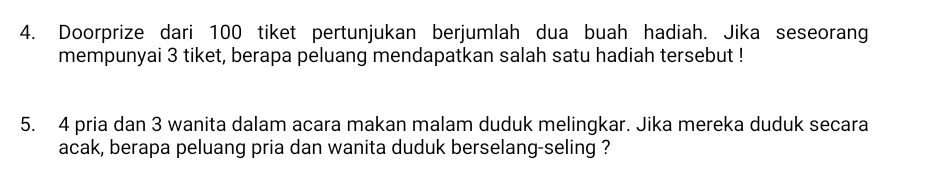 Doorprize dari 100 tiket pertunjukan berjumlah dua buah hadiah. Jika seseorang 
mempunyai 3 tiket, berapa peluang mendapatkan salah satu hadiah tersebut ! 
5. 4 pria dan 3 wanita dalam acara makan malam duduk melingkar. Jika mereka duduk secara 
acak, berapa peluang pria dan wanita duduk berselang-seling ?