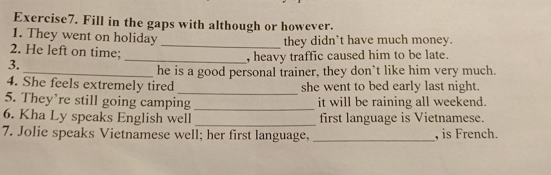 Fill in the gaps with although or however. 
1. They went on holiday 
_they didn’t have much money. 
2. He left on time; 
_, heavy traffic caused him to be late. 
3. 
_he is a good personal trainer, they don’t like him very much. 
_ 
4. She feels extremely tired she went to bed early last night. 
5. They’re still going camping _it will be raining all weekend. 
6. Kha Ly speaks English well _first language is Vietnamese. 
7. Jolie speaks Vietnamese well; her first language, _, is French.