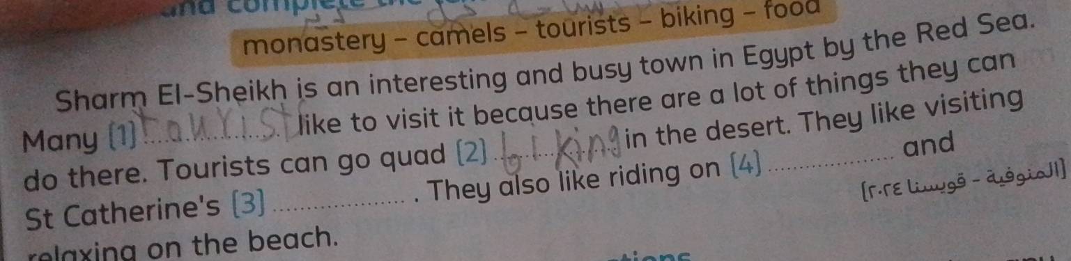 a n u compret 
monastery - camels - tourists - biking - food 
Sharm El-Sheikh is an interesting and busy town in Egypt by the Red Sea. 
Many (1)_ 
like to visit it because there are a lot of things they can 
in the desert. They like visiting 
do there. Tourists can go quad (2)._ 
and 
. They also like riding on (4) 
_ 
[「·TE Linugö - dggio]1] 
St Catherine's (3)_ 
rolaxing on the beach.