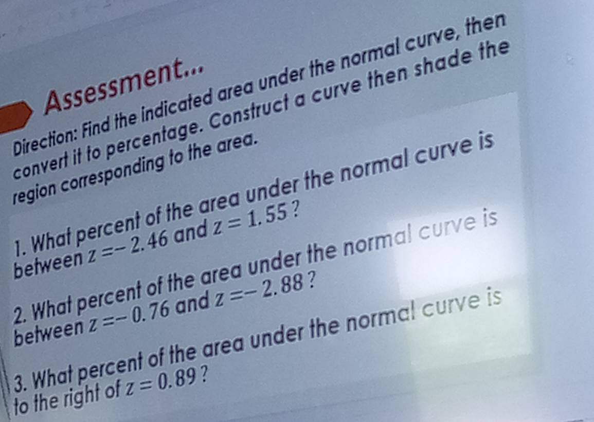 Assessment... 
Direction: Find the indicated area under the normal curve, ther 
convert it to percentage. Construct a curve then shade the 
region corresponding to the area. 
1. What percent of the area under the normal curve is 
between z=-2.46 and z=1.55 2 
2. What percent of the area under the normal curve is 
between z=-0.76 and z=-2.88 ? 
3. What percent of the area under the normal curve is 
to the right of z=0.89 ?