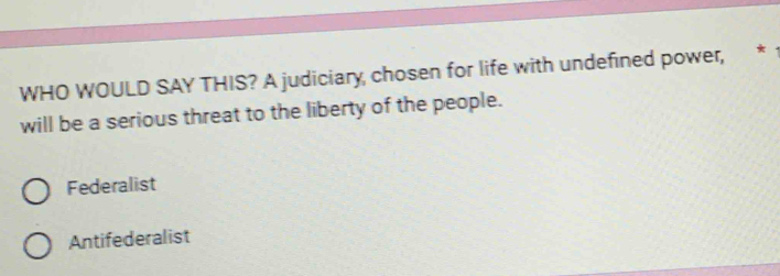 WHO WOULD SAY THIS? A judiciary, chosen for life with undefined power, *
will be a serious threat to the liberty of the people.
Federalist
Antifederalist