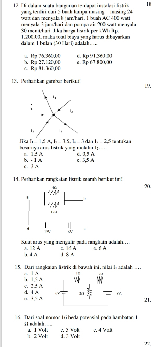 Di dalam suatu bangunan terdapat instalasi listrik 18
yang terdiri dari 5 buah lampu masing - masing 24
watt dan menyala 8 jam/hari, 1 buah AC 400 watt
menyala 3 jam/hari dan pompa air 200 watt menyala
30 menit/hari. Jika harga listrik per kWh Rp.
1.200,00, maka total biaya yang harus dibayarkan
dalam 1 bulan (30 Hari) adalah….
a. Rp 76.360,00 d. Rp 91.360,00
b. Rp 27.120,00 e. Rp 67.800,00
c. Rp 81.360,00
13. Perhatikan gambar berikut!
19.
Jika I_1=1, 5A, I_3=3,5, I_4=3danI_5=2,5 tentukan
besarnya arus listrik yang melalui I_2. ....
a. 1,5 A d. 0,5 A
b. - 1 A e. 3,5 A
c. 3 A
14. Perhatikan rangkaian listrik searah berikut ini!
4Ω 20.
a
_b
12Ω
d 12V 6V C
Kuat arus yang mengalir pada rangkain adalah….
a. 12 A c. 16 A e. 6 A
b. 4 A d. 8 A
15. Dari rangkaian listrik di bawah ini, nilai I₁ adalah …
a. 1 A
b. 1,5 A
c. 2,5 A
d. 4 A
e. 3,5 A21.
16. Dari soal nomor 16 beda potensial pada hambatan 1
Ω adalah…
a. 1 Volt c. 5 Volt e. 4 Volt
b. 2 Volt d. 3 Volt
22.