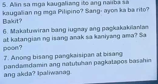 Alin sa mga kaugaliang ito ang naiiba sa 
kaugalian ng mga Pilipino? Sang- ayon ka ba rito? 
Bakit? 
6. Makatuwiran bang iugnay ang pagkakakilanlan 
at katangian ng isang anak sa kaniyang ama? Sa 
poon? 
7. Anong bisang pangkaisipan at bisang 
pandamdamin ang natutuhan pagkatapos basahin 
ang akda? Ipaliwanag.