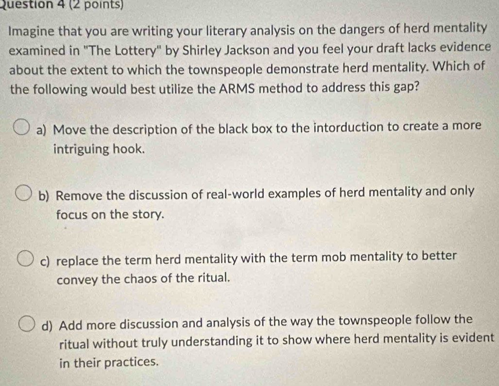 Imagine that you are writing your literary analysis on the dangers of herd mentality
examined in "The Lottery" by Shirley Jackson and you feel your draft lacks evidence
about the extent to which the townspeople demonstrate herd mentality. Which of
the following would best utilize the ARMS method to address this gap?
a) Move the description of the black box to the intorduction to create a more
intriguing hook.
b) Remove the discussion of real-world examples of herd mentality and only
focus on the story.
c) replace the term herd mentality with the term mob mentality to better
convey the chaos of the ritual.
d) Add more discussion and analysis of the way the townspeople follow the
ritual without truly understanding it to show where herd mentality is evident
in their practices.