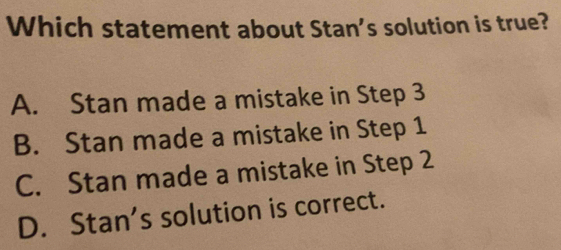 Which statement about Stan's solution is true?
A. Stan made a mistake in Step 3
B. Stan made a mistake in Step 1
C. Stan made a mistake in Step 2
D. Stan’s solution is correct.