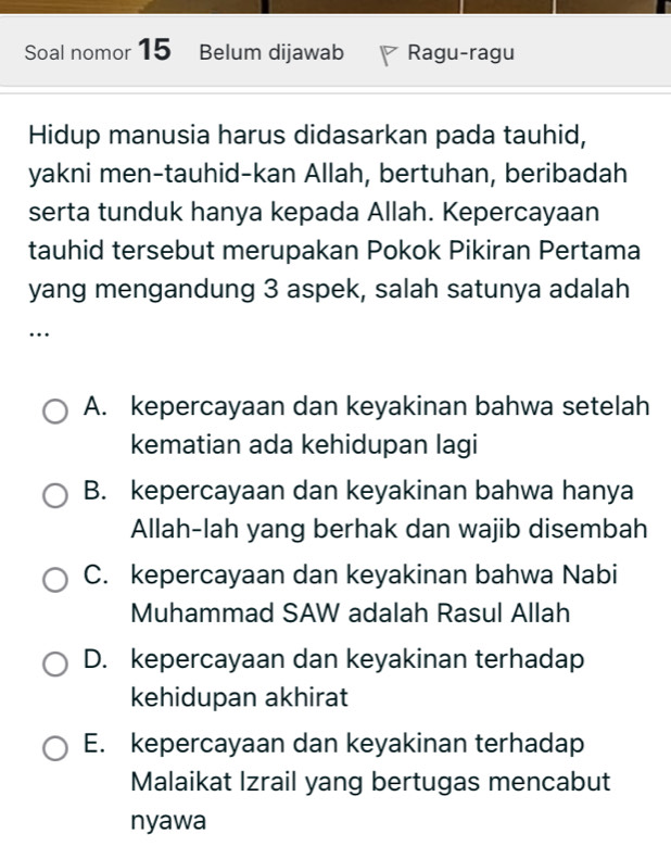 Soal nomor 15 Belum dijawab Ragu-ragu
Hidup manusia harus didasarkan pada tauhid,
yakni men-tauhid-kan Allah, bertuhan, beribadah
serta tunduk hanya kepada Allah. Kepercayaan
tauhid tersebut merupakan Pokok Pikiran Pertama
yang mengandung 3 aspek, salah satunya adalah
…
A. kepercayaan dan keyakinan bahwa setelah
kematian ada kehidupan lagi
B. kepercayaan dan keyakinan bahwa hanya
Allah-lah yang berhak dan wajib disembah
C. kepercayaan dan keyakinan bahwa Nabi
Muhammad SAW adalah Rasul Allah
D. kepercayaan dan keyakinan terhadap
kehidupan akhirat
E. kepercayaan dan keyakinan terhadap
Malaikat Izrail yang bertugas mencabut
nyawa