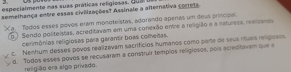 especialmente nas suas práticas religiosas. Qual u
semelhança entre essas civilizações? Assinale a alternativa correta.
X a. Todos esses povos eram monoteístas, adorando apenas um deus principal.
b.) Sendo politeístas, acreditavam em uma conexão entre a religião e a natureza, realizando
cerimônias religiosas para garantir boas colheitas.
c. Nenhum desses povos realizavam sacrifícios humanos como parte de seus rituais religiosos.
d. Todos esses povos se recusaram a construir templos religiosos, pois acreditavam que a
religião era algo privado.