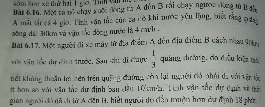 sớm hơn xe thứ hai 1 giờ. Tỉnh vận tọc 
Bài 6.16. Một ca nô chạy xuôi dòng từ A đến B rồi chạy ngược dòng từ B đến 
A mất tất cả 4 giờ. Tính vận tốc của ca nô khi nước yên lặng, biết rằng quãng 
sông dài 30km và vận tốc dòng nước là 4km/h. 
Bài 6.17. Một người đi xe máy từ địa điểm A đến địa điểm B cách nhau 90km
với vận tốc dự định trước. Sau khi đi được  1/3  quãng đường, do điều kiện thời 
tiết không thuận lợi nên trên quãng đường còn lại người đó phải đi với vận tốc 
ít hơn so với vận tốc dự định ban đầu 10km/h. Tính vận tốc dự định và thời 
gian người đó đã đi từ A đến B, biết người đó đến muộn hơn dự định 18 phút.