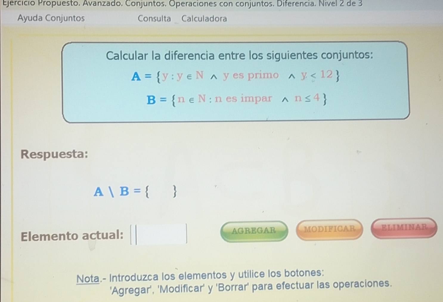 Ejercício Propuesto. Avanzado. Conjuntos. Operaciones con conjuntos. Diferencia. Nivel 2 de 3 
Ayuda Conjuntos Consulta Calculadora 
Calcular la diferencia entre los siguientes conjuntos:
A= y:y∈ Nwedge y es primo wedge y<12
B= n∈ N:n es impar wedge n≤ 4
Respuesta:
A|B= 
Elemento actual: AGREGAR MODIFICAR ELIMINAR 
Nota.- Introduzca los elementos y utilice los botones: 
'Agregar', 'Modificar' y 'Borrar' para efectuar las operaciones.