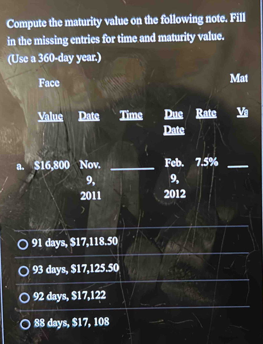 Compute the maturity value on the following note. Fill
in the missing entries for time and maturity value.
(Use a 360-day year.)
Face
Mat
Value Date Time Due Rate
Date
a. $16,800 Nov. _Feb. 7.5%_
9,
9,
2011 2012
91 days, $17,118.50
93 days, $17,125.50
92 days, $17,122
88 days, $17, 108