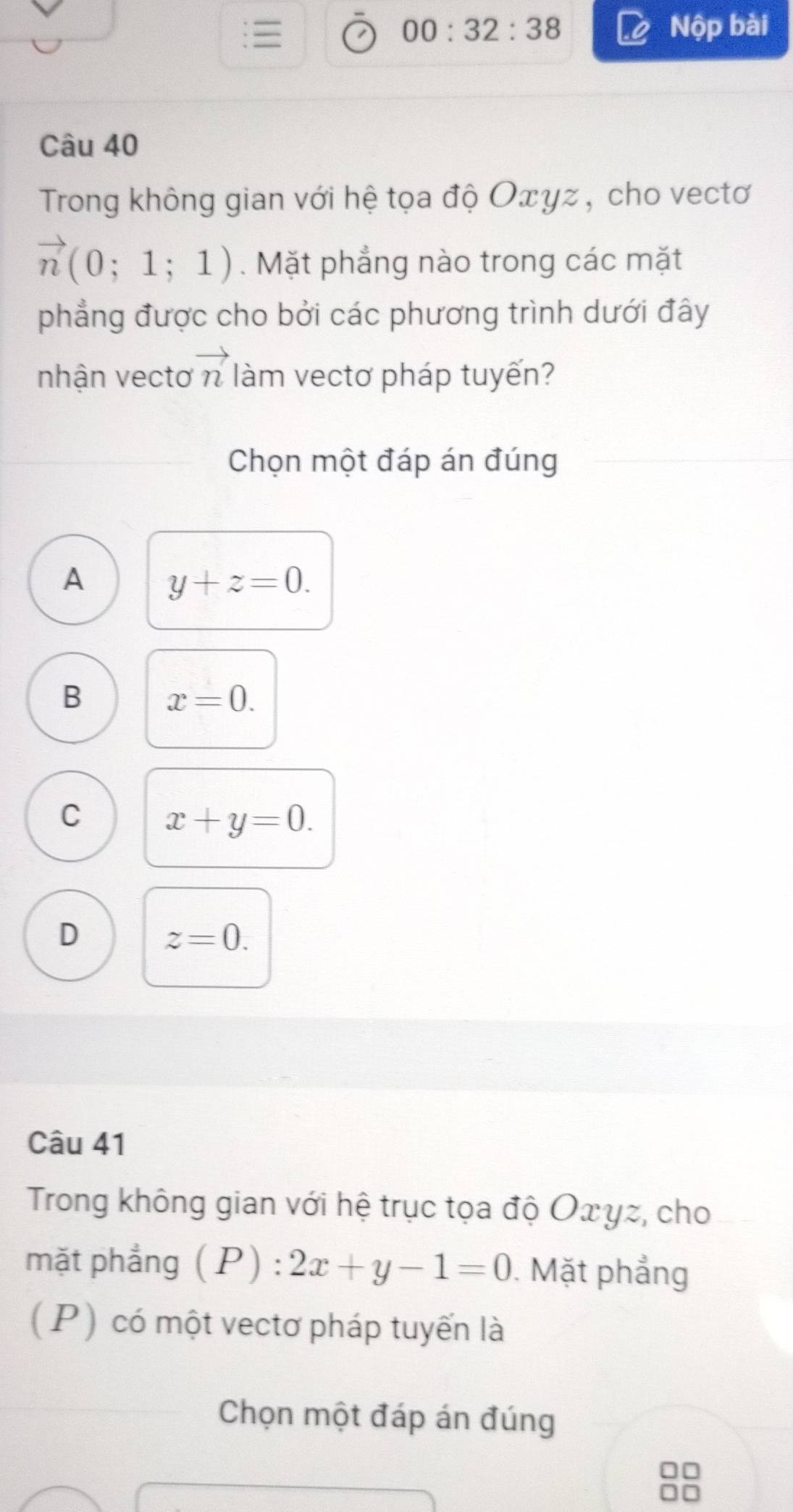 00:32:38 Nộp bài
Câu 40
Trong không gian với hệ tọa độ Οτγz , cho vectơ
vector n(0;1;1). Mặt phẳng nào trong các mặt
phẳng được cho bởi các phương trình dưới đây
nhận vectơ vector n làm vectơ pháp tuyến?
Chọn một đáp án đúng
A y+z=0.
B x=0.
C x+y=0.
D z=0. 
Câu 41
Trong không gian với hệ trục tọa độ Οxγz, cho
mặt phẳng (P) : 2x+y-1=0. Mặt phẳng
( P) có một vectơ pháp tuyến là
Chọn một đáp án đúng
□□