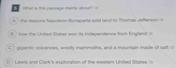 What is this passage mainly about? A the reasons Napoleon Bonaparte sold land to Thomas Jefferson
B  how the United States won its independence from England C ) gigantic volcanoes, woolly mammoths, and a mountain made of salt
D Lewis and Clark's exploration of the western United States