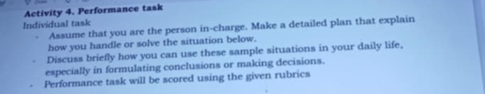 Activity 4. Performance task 
Individual task 
Assume that you are the person in-charge. Make a detailed plan that explain 
how you handle or solve the situation below. 
Discuss briefly how you can use these sample situations in your daily life, 
especially in formulating conclusions or making decisions. 
Performance task will be scored using the given rubrics