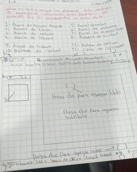 1-A ANNUSN IEVEIEY1II 
11 Nou 52024 
Indica on las, g Imagen los elements dela ventano 
do Powerpoint, colocando enos Parentes is 100
nomeros que ie carcesponden a cada packe 
1- Bowa deAcceso Rap. do 5 : Danel denolas 
2- Baras de fitolo 6: Panel de esquema 
3- Barva de estado Panel de diaposities 
4 - Bara de tareas 8= Botones de vistas 
9. Areas be frabaso 11= Bsion de office 
10- Batones de control 12= Cinra de opciones 
x( 
Aresentodiond. Aicrosort PowerPoint. - x 
In,ci0 inserfay D. seno Animaciones Preseboon deano ot . Bid52() 
( ) 
)( Hoga dic para agregar lillo 
Haga clic Para agregar 
sobrifulo 
Haga dic Para agregar notas -7( ) 
() ( 
B apositiuas lde1. Tomade office (espand tsaia)g o