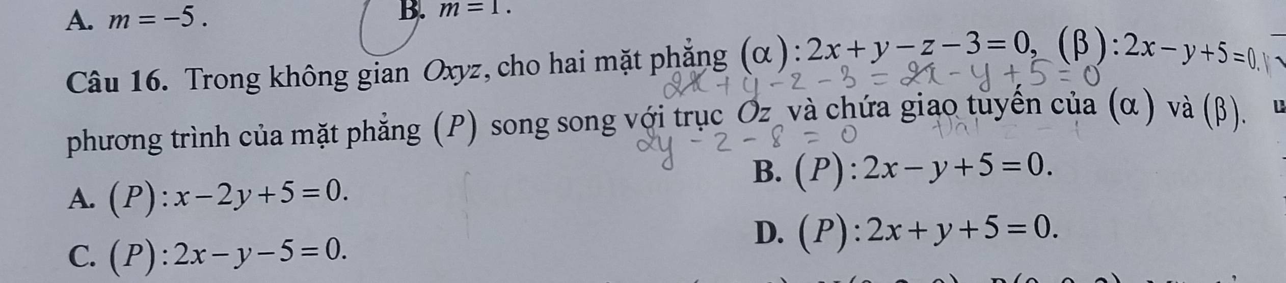 A. m=-5. B. m=1. 
Câu 16. Trong không gian Oxyz, cho hai mặt phẳng (alpha ) ):2x+y-z-3=0, (β): 2x-y+5=0
phương trình của mặt phẳng (P) song song với trục Oz và chứa giao tuyến của (α ) và (β).
B. (P):2x-y+5=0.
A. (P):x-2y+5=0.
C. (P):2x-y-5=0.
D. (P):2x+y+5=0.