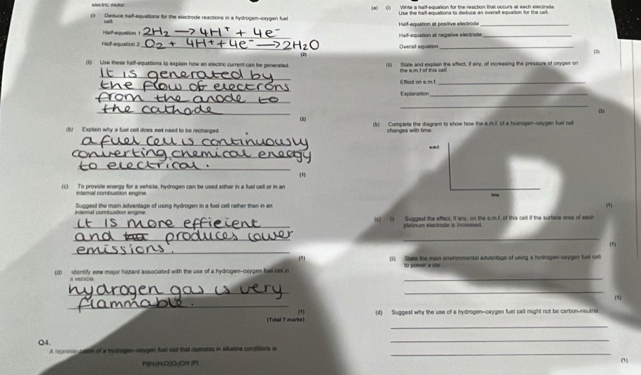 (1) Write a half-equation for the reaction that occurs at each electrode 
Use the half-equations to deduce an overall equation for the cell 
(1) Deduce half-equations for the electrode reactions in a hydrogen--oxygen fuel 
cell Half-equation at positive electrode_ 
Half-equation 1 _Half-equation at negative electrode_ 
Half-equation 2 _Overall equation _(3) 
(i) Use these half-equations to explain how an electric current can be generated. (ii) State and explain the effect, if any, of increasing the pressure of oxygen on 
_ 
the a m.f of this cell 
Effect on e. m.!_ 
_ 
_ 
Explanation_ 
_ 
_ 
(3) 
(2) (b) Complete the diagram to show how the a. m.f. of a hydrogen--oxygen fluel cell 
(b) Explain why a fuel cell does not need to be recharged changes with time 
_ 
_ 
_ 
(1) 
(c) To provide energy for a vehicle, hydrogen can be used either in a fuel cell or in an 
interal combustion engine 
- 
Suggest the main advantage of using hydrogen in a fuel cell rather than in an 
(1) 
internal combustion engine. 
_ 
(c) (i) Suggest the effect, il any, on the e.m.f. of this cell if the surtace area of each 
platinum electrode is incrased. 
_ 
_ 
_ 
(1) 
(1) (1) State the main environmental advantage of using a hydrogen-cxygen fuel cell 
(d) identify one major hizard associated with the use of a hydrogen--cxygen fuell cel in to power a car 
a vehicle 
_ 
__ 
_ 
(1) 
(1) 
_ 
(Total 7 marks) (d) Suggest why the use of a hydrogen--oxygen fuel cell might not be carbon-neutral 
Q4. 
_ 
_ 
A represen toaon of a hystugen--cxygen fuel call that operates in alkatine condisons is 
Pl(Hu(HuO()Ou)CH (P1 (1)