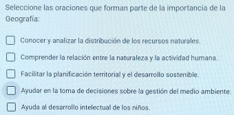 Seleccione las oraciones que forman parte de la importancia de la
Geografía:
Conocer y analizar la distribución de los recursos naturales.
Comprender la relación entre la naturaleza y la actividad humana.
Facilitar la planificación territorial y el desarrollo sostenible.
Ayudar en la toma de decisiones sobre la gestión del medio ambiente.
Ayuda al desarrollo intelectual de los niños.