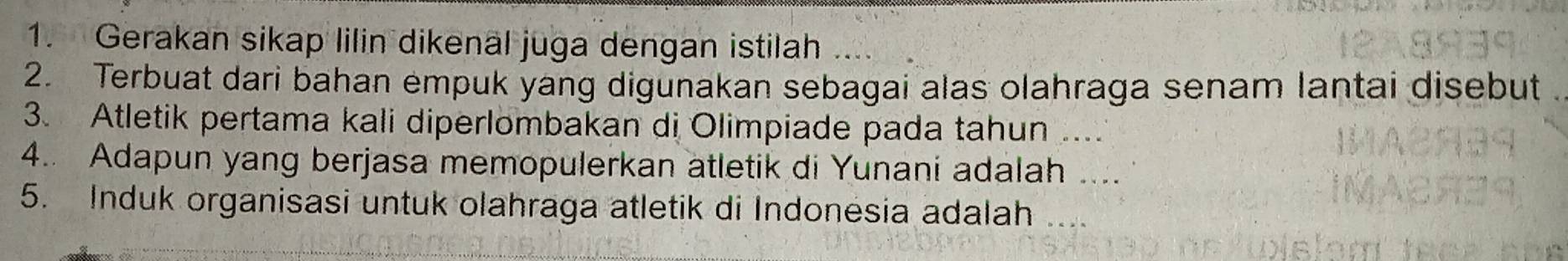 Gerakan sikap lilin dikenäl juga dengan istilah 
2. Terbuat dari bahan empuk yang digunakan sebagai alas olahraga senam lantai disebut 
3. Atletik pertama kali diperlombakan di Olimpiade pada tahun ..._ 
4.. Adapun yang berjasa memopulerkan atletik di Yunani adalah .... 
5. Induk organisasi untuk olahraga atletik di Indonesia adalah_