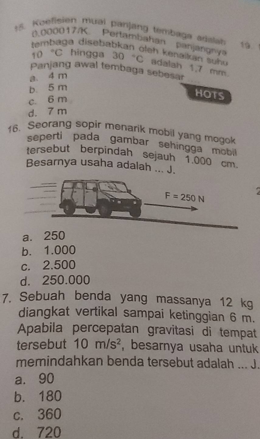 Koefisien mual panjang tembaga adalah 19
0,000017/K. Pertambahan panjangnya
ga disebabkan oleh kenaikan suhu
10°C hingga 30 C adalah 1,7 mm.
_
Panjang awal tembaga sebesar
a. 4 m
b. 5 m
c. 6 m
HOTS
d. 7 m
16. Seorang sopir menarik mobil yang mogok
seperti pada gambar sehingga mobil.
tersebut berpindah sejauh 1.000 cm.
Besarnya usaha adalah ... J.
,
a. 250
b. 1.000
c. 2.500
d. 250.000
7. Sebuah benda yang massanya 12 kg
diangkat vertikal sampai ketinggian 6 m.
Apabila percepatan gravitasi di tempat
tersebut 10m/s^2 , besarnya usaha untuk 
memindahkan benda tersebut adalah ... J.
a. 90
b. 180
c. 360
d. 720