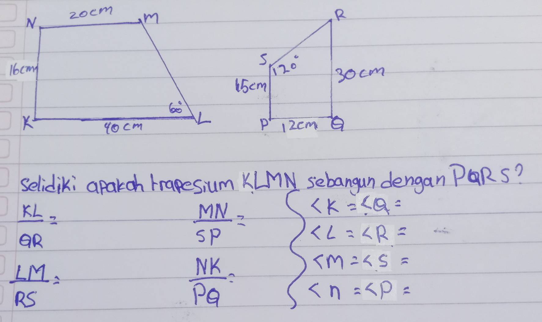 selidiki aparoh trapesium KLMN sebangan dengan PQRS?
 kL/QR =
 MN/SP =
∠ K=∠ Q=
∠ L=∠ R=
 LM/RS =
 NK/PQ =
∠ M=∠ S=
∠ n=∠ P=