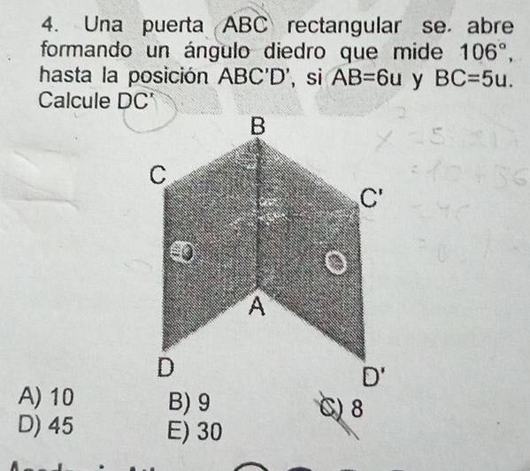 Una puerta ABC rectangular se. abre
formando un ángulo diedro que mide 106°,
hasta la posición ABC'D' , si AB=6u y BC=5u.
Calcule DC'
A) 10 B) 9 C) 8
D) 45 E) 30