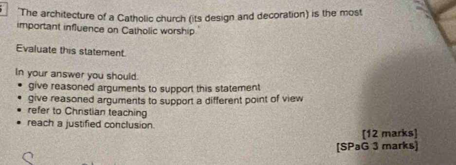 'The architecture of a Catholic church (its design and decoration) is the most
important influence on Catholic worship.
Evaluate this statement.
In your answer you should.
give reasoned arguments to support this statement
give reasoned arguments to support a different point of view
refer to Chrstian teaching
reach a justified conclusion.
[12 marks]
[SPaG 3 marks]