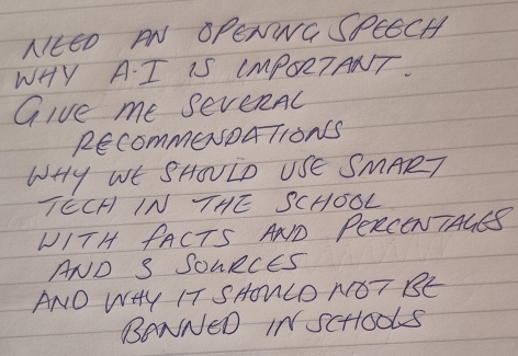 NIttD AN OPENNG SPEECH 
WHY A. I IS IMmPORTANT. 
Give me seveRAc 
REcommeNDATIONS 
WHY WE SHOVID USE SMART 
TECH IN THE SCHOOL 
WITH PACTS AND PERCENTAGES 
AND S SOURCES 
ANO WHY IT SHONLO NGT BE 
BONNED INScHOUKS