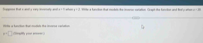 Suppose that x and y vary inversely and x=1 when y=2. Write a function that models the inverse variation. Graph the function and find y when x=20
Write a function that models the inverse variation
y=□ (Simplify your answer.)