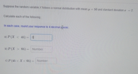Suppose the random variable X follows a normal distribution with mean mu =50 and standard deviation σ — ? 
Calculate each of the following 
In each case, round your response to 4 decimal pla ces 
a) P(X<45)=|C
b) P(X>65)= Number 
C) P(45 Number