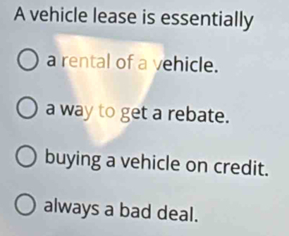 A vehicle lease is essentially
a rental of a vehicle.
a way to get a rebate.
buying a vehicle on credit.
always a bad deal.