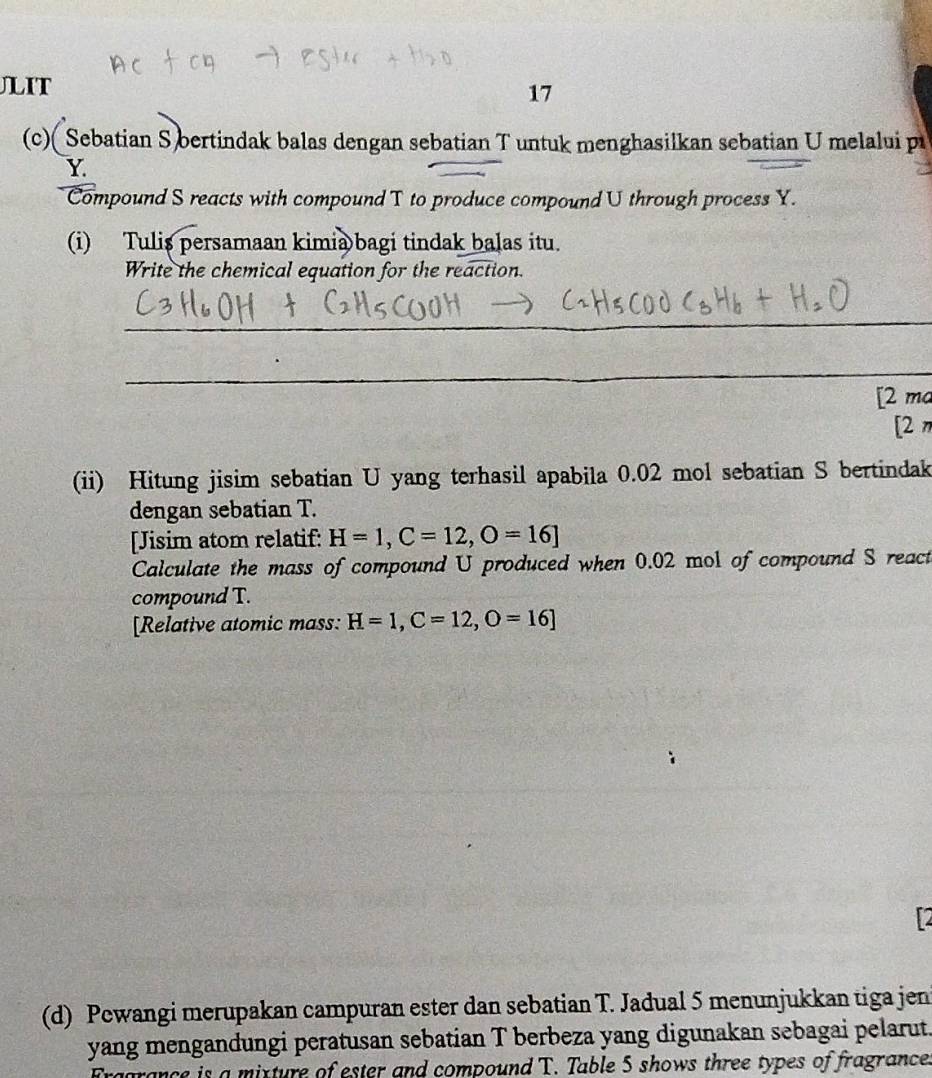 JLIT 
17 
(c) Sebatian S bertindak balas dengan sebatian T untuk menghasilkan sebatian U melalui p
Y
Compound S reacts with compound T to produce compound U through process Y. 
(i) Tulis persamaan kimia bagi tindak balas itu. 
Write the chemical equation for the reaction. 
_ 
_ 
[2 ma 
[2π 
(ii) Hitung jisim sebatian U yang terhasil apabila 0.02 mol sebatian S bertindak 
dengan sebatian T. 
[Jisim atom relatif: H=1, C=12, O=16]
Calculate the mass of compound U produced when 0.02 mol of compound S react 
compound T. 
[Relative atomic mass: H=1, C=12, O=16]
(d) Pewangi merupakan campuran ester dan sebatian T. Jadual 5 menunjukkan tiga jeni 
yang mengandungi peratusan sebatian T berbeza yang digunakan sebagai pelarut. 
nce is a mixture of ester and compound T. Table 5 shows three types of fragrance.