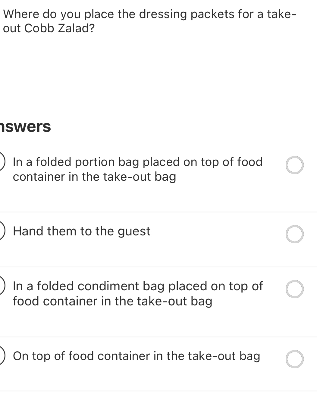 Where do you place the dressing packets for a take-
out Cobb Zalad?
swers
In a folded portion bag placed on top of food
container in the take-out bag
Hand them to the guest
In a folded condiment bag placed on top of
food container in the take-out bag
On top of food container in the take-out bag