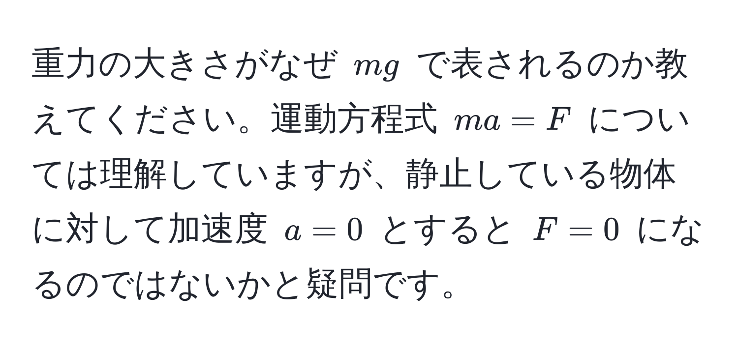 重力の大きさがなぜ $mg$ で表されるのか教えてください。運動方程式 $ma = F$ については理解していますが、静止している物体に対して加速度 $a = 0$ とすると $F = 0$ になるのではないかと疑問です。