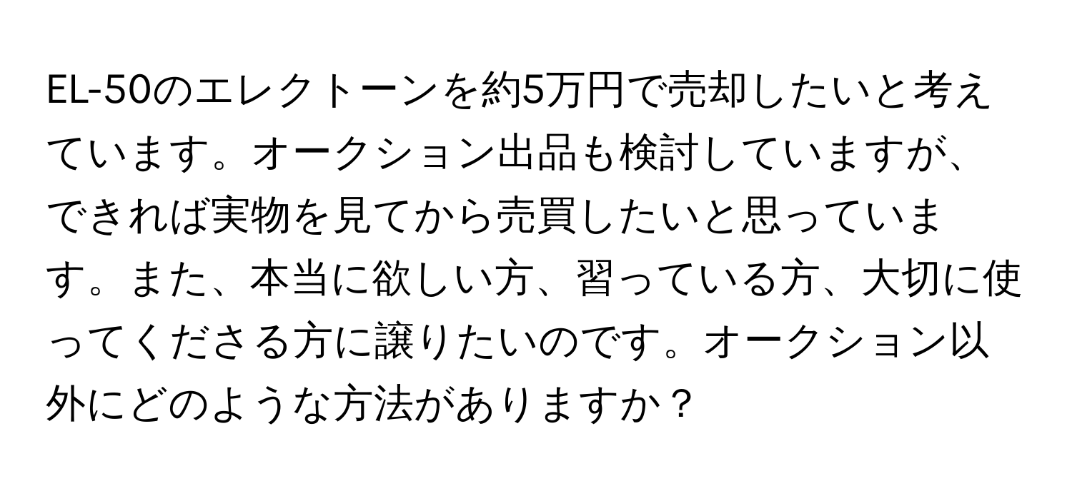 EL-50のエレクトーンを約5万円で売却したいと考えています。オークション出品も検討していますが、できれば実物を見てから売買したいと思っています。また、本当に欲しい方、習っている方、大切に使ってくださる方に譲りたいのです。オークション以外にどのような方法がありますか？