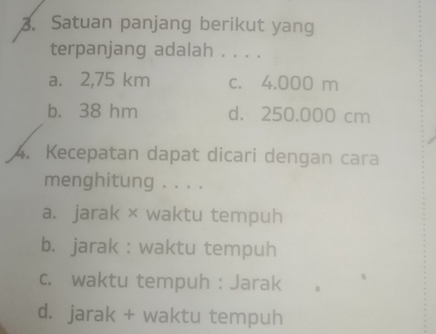 Satuan panjang berikut yang
terpanjang adalah . . . .
a. 2,75 km c. 4.000 m
b. 38 hm d. 250.000 cm
4. Kecepatan dapat dicari dengan cara
menghitung . . . .
a. jarak × waktu tempuh
b. jarak : waktu tempuh
c. waktu tempuh : Jarak
d. jarak + waktu tempuh