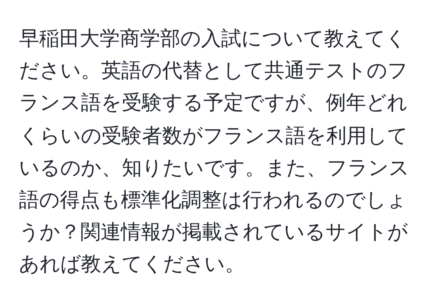 早稲田大学商学部の入試について教えてください。英語の代替として共通テストのフランス語を受験する予定ですが、例年どれくらいの受験者数がフランス語を利用しているのか、知りたいです。また、フランス語の得点も標準化調整は行われるのでしょうか？関連情報が掲載されているサイトがあれば教えてください。