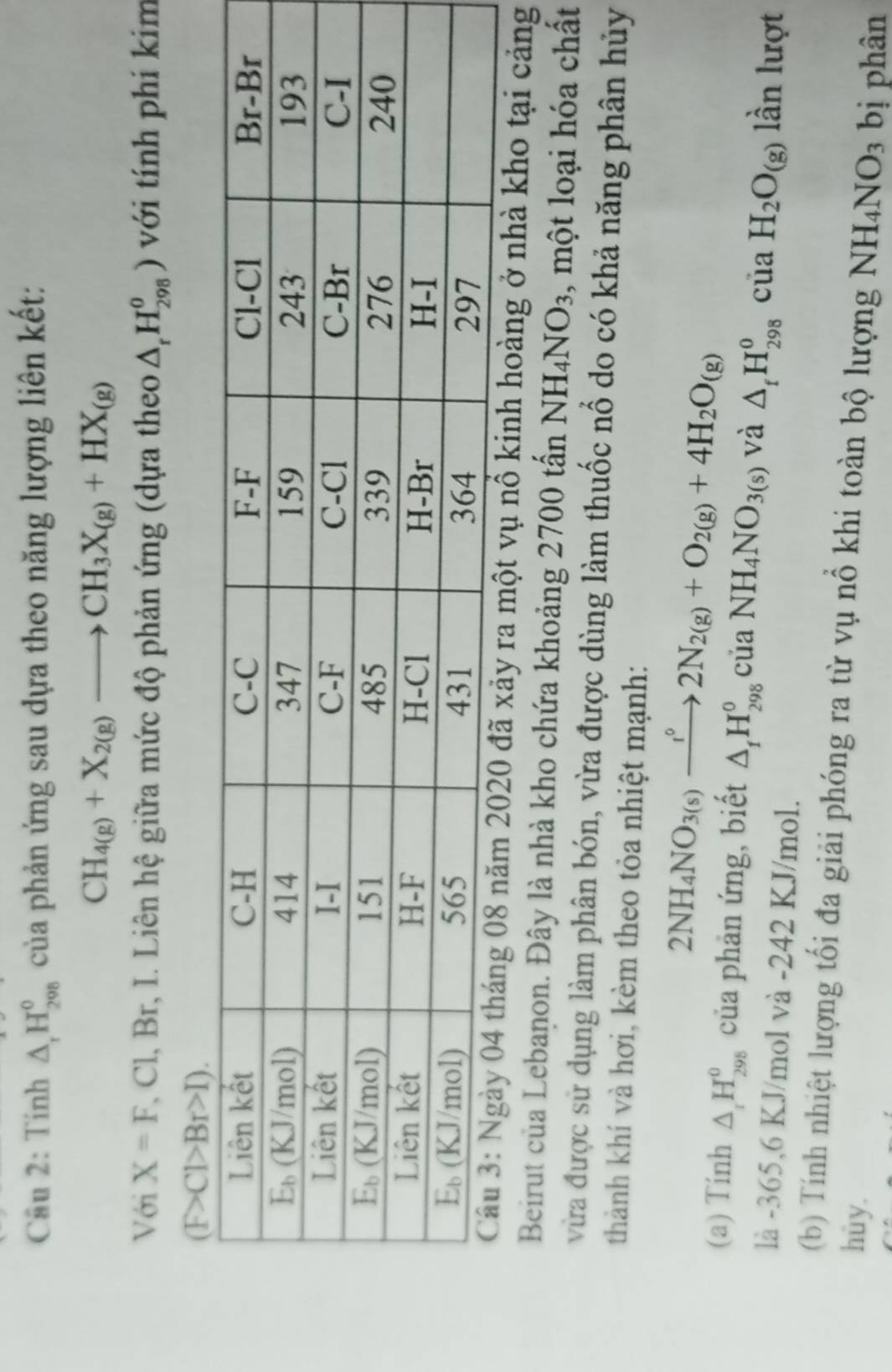 Tinh △ _rH_29H_2 của phản ứng sau dựa theo năng lượng liên kết:
CH_4(g)+X_2(g)to CH_3X_(g)+HX_(g)
Với X=F T, Cl, Br, I. Liên hệ giữa mức độ phản ứng (dựa theo △ _rH_(298)^o) với tính phí kim
ra một vụ nổ kinh hoàng ở nhà kho tại cảng
Beirut của Lebanon. Đây là nhà kho chứa khoảng 2700 tấn NH_4NO_3 , một loại hóa chất
vừa được sử dụng làm phân bón, vừa được dùng làm thuốc nổ do có khả năng phân hủy
thành khí và hơi, kèm theo tỏa nhiệt mạnh:
2NH_4NO_3(s)xrightarrow i°2N_2(g)+O_2(g)+4H_2O_(g)
(a) Tính △ _1H_(298)^0 của phản ứng, biết △ _1H_(298)^0ciaNH_4NO_3(s) và △ _fH_(298)^ocua H_2O_(g) lần lượt
là -365,6 KJ/mol và -242 KJ/mol.
(b) Tính nhiệt lượng tối đa giải phóng ra từ vụ nổ khi toàn bộ lượng NH_4NO_3
hùy. bị phân