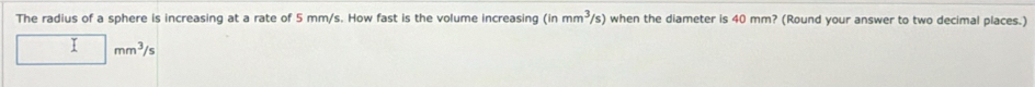 The radius of a sphere is increasing at a rate of 5 mm/s. How fast is the volume increasing (inmm^3/s) when the diameter is 40 mm? (Round your answer to two decimal places.)
□ mm^3/s