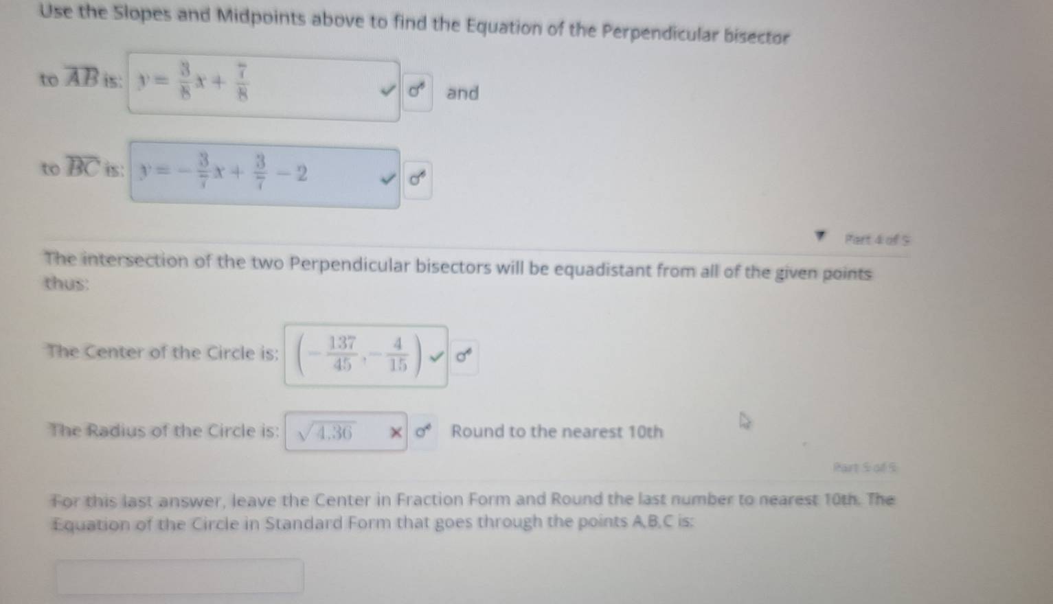 Use the Slopes and Midpoints above to find the Equation of the Perpendicular bisector 
to overline AB is: y= 3/8 x+ 7/8 
sigma° and 
to overline BC is: y=- 3/7 x+ 3/7 -2
sigma^6
Part 4 of $ 
The intersection of the two Perpendicular bisectors will be equadistant from all of the given points 
thus: 
The Center of the Circle is: (- 137/45 ,- 4/15 )
The Radius of the Circle is: sqrt(4.36) × sigma^4 Round to the nearest 10th
Part S of S 
For this last answer, leave the Center in Fraction Form and Round the last number to nearest 10th. The 
Equation of the Circle in Standard Form that goes through the points A, B, C is: