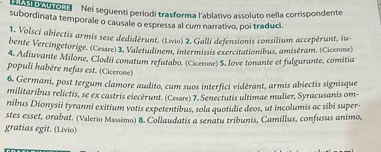 LRASI D AUTORE Nei seguenti periodi trasforma l'ablativo assoluto nella corrispondente 
subordinata temporale o causale o espressa al cum narrativo, poi traduci. 
1. Volsci abiectis armis sese dedidērunt. (Livio) 2. Galli defensionis consilium accepërunt, iu- 
bente Vercingetorige. (Cesøre) 3. Valetudinem, intermissis exercitationibus, amisěram. (Cicerone) 
4. Adiuvante Milone, Clodii conatum refutabo. (Cicerone) 5. Iove tonante et fulgurante, comitia 
populi habēre nefas est. (Cicerone) 
6. Germani, post tergum clamore audito, cum suos interfici viděrant, armis abiectis signisque 
militaribus relictis, se ex castris eiecērunt. (Cesare) 7. Senectutis ultimae mulier, Syracusanis om- 
nibus Dionysii tyranni exitium votis expetentibus, sola quotidie deos, ut incolumis ac sibi super- 
stes esset, orabat. (Valerio Massimo) 8. Collaudatis a senatu tribunis, Camillus, confusus animo, 
gratias egit. (Livio)